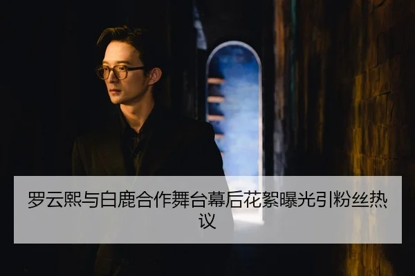 罗云熙与白鹿合作舞台幕后花絮曝光引粉丝热议